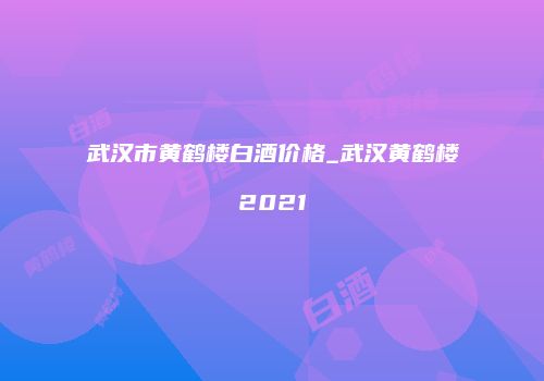 武汉市黄鹤楼白酒价格_武汉黄鹤楼2021