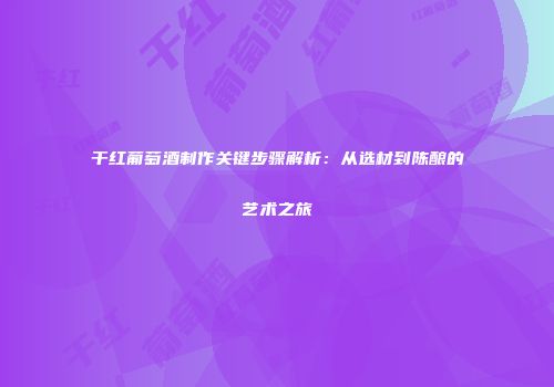 干红葡萄酒制作关键步骤解析：从选材到陈酿的艺术之旅