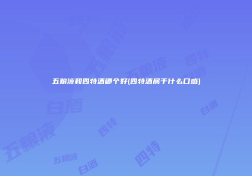 五粮液和四特酒哪个好(四特酒属于什么口感)