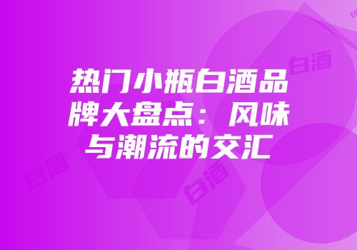 热门小瓶白酒品牌大盘点：风味与潮流的交汇