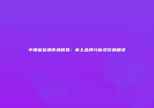 中国葡萄酒市场概览：本土品牌分析及价格解读
