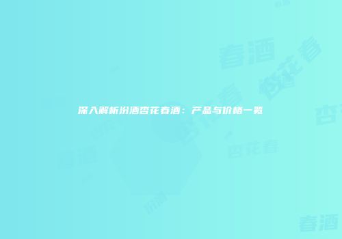 深入解析汾酒杏花春酒：产品与价格一览