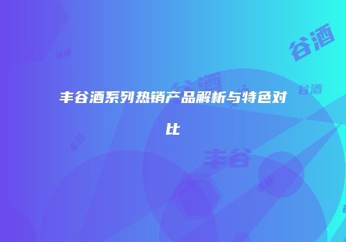 丰谷酒系列热销产品解析与特色对比