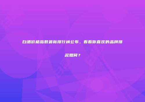 白酒价格指数最新排行榜公布，看看你喜欢的品牌排名如何？