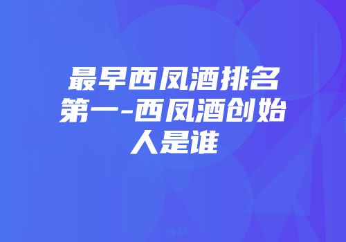 最早西凤酒排名第一-西凤酒创始人是谁