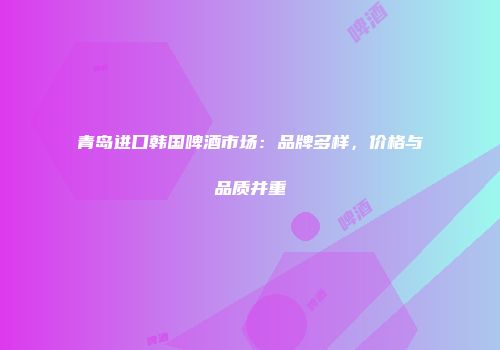 青岛进口韩国啤酒市场：品牌多样，价格与品质并重