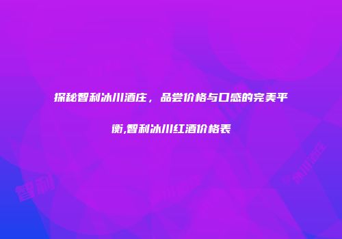 探秘智利冰川酒庄，品尝价格与口感的完美平衡,智利冰川红酒价格表