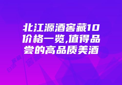北江源酒窖藏10价格一览,值得品尝的高品质美酒