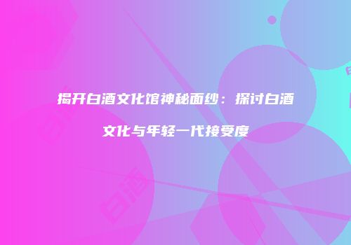 揭开白酒文化馆神秘面纱：探讨白酒文化与年轻一代接受度