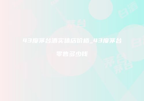 43度茅台酒实体店价格_43度茅台零售多少钱