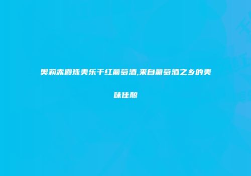 奥莉赤霞珠美乐干红葡萄酒,来自葡萄酒之乡的美味佳酿