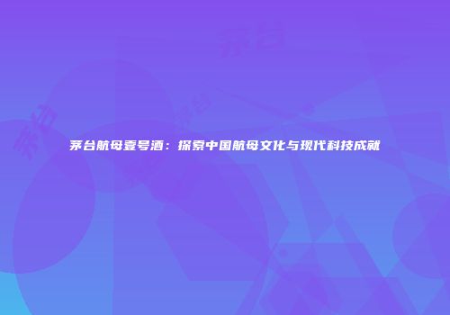 茅台航母壹号酒：探索中国航母文化与现代科技成就