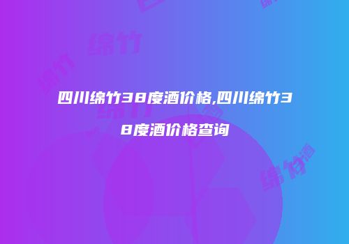 四川绵竹38度酒价格,四川绵竹38度酒价格查询