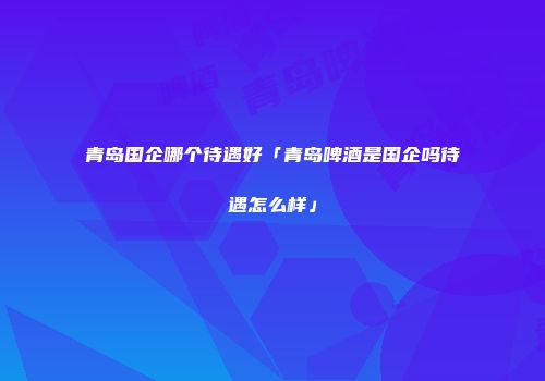 青岛国企哪个待遇好「青岛啤酒是国企吗待遇怎么样」