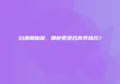 白酒和咖啡，哪种更适合商务场合？
