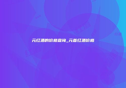 元红酒的价格查询_元首红酒价格