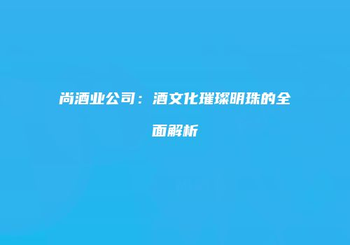 尚酒业公司：酒文化璀璨明珠的全面解析