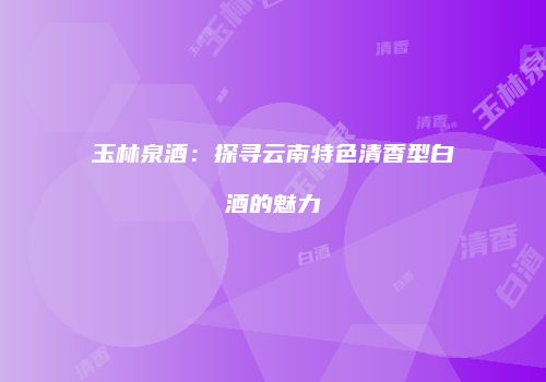 玉林泉酒：探寻云南特色清香型白酒的魅力