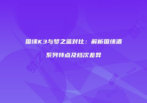 国缘K3与梦之蓝对比：解析国缘酒系列特点及档次差异