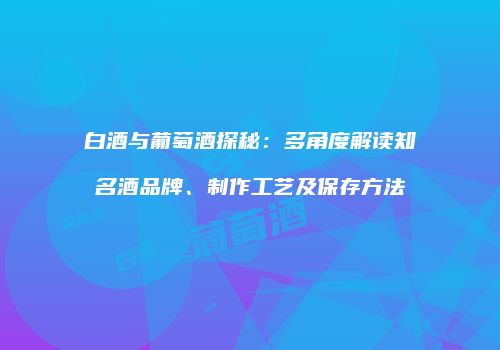 白酒与葡萄酒探秘：多角度解读知名酒品牌、制作工艺及保存方法