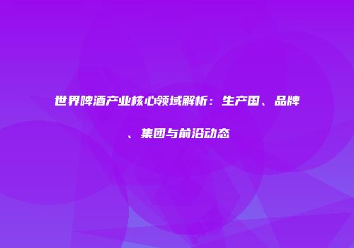 世界啤酒产业核心领域解析：生产国、品牌、集团与前沿动态