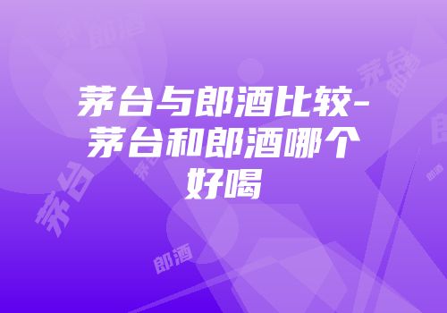 茅台与郎酒比较-茅台和郎酒哪个好喝