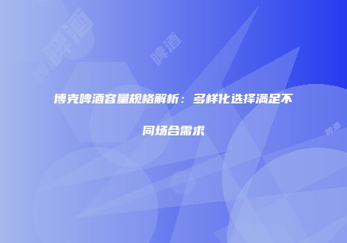 博克啤酒容量规格解析：多样化选择满足不同场合需求