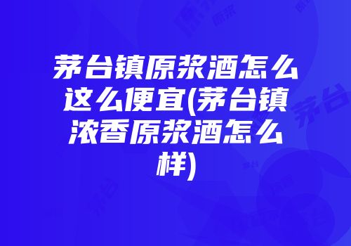 茅台镇原浆酒怎么这么便宜(茅台镇浓香原浆酒怎么样)