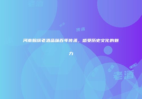 河南赊旗老酒品味百年传承，感受历史文化的魅力