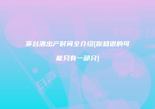 茅台酒出产时间全介绍(你知道的可能只有一部分)