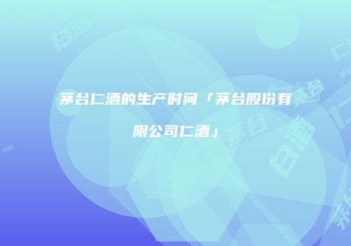 茅台仁酒的生产时间「茅台股份有限公司仁酒」