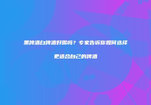 黑啤酒白啤酒好喝吗？专家告诉你如何选择更适合自己的啤酒