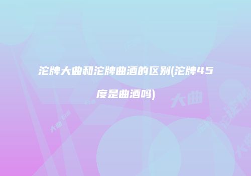 沱牌大曲和沱牌曲酒的区别(沱牌45度是曲酒吗)