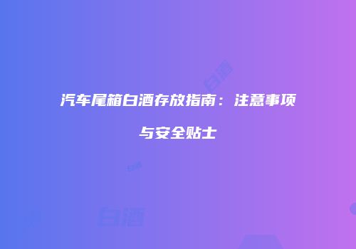 汽车尾箱白酒存放指南：注意事项与安全贴士