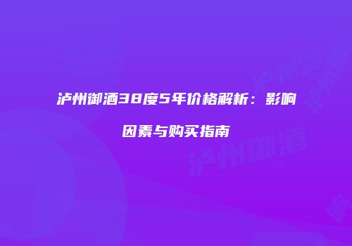 泸州御酒38度5年价格解析：影响因素与购买指南