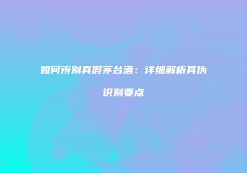 如何辨别真假茅台酒：详细解析真伪识别要点