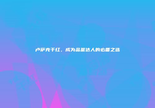 卢萨克干红，成为品鉴达人的必备之选