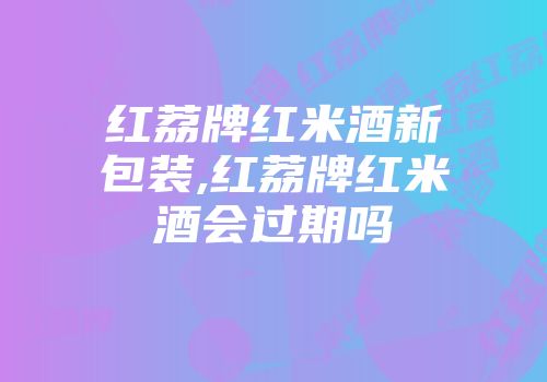 红荔牌红米酒新包装,红荔牌红米酒会过期吗