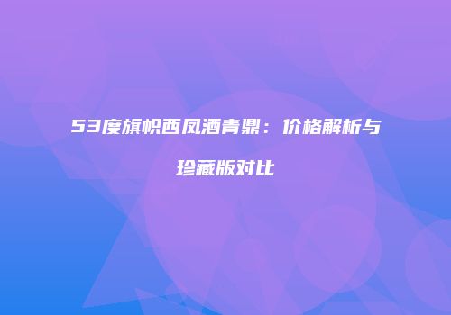 53度旗帜西凤酒青鼎：价格解析与珍藏版对比