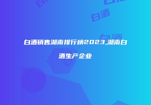 白酒销售湖南排行榜2023,湖南白酒生产企业