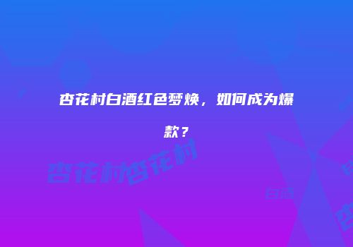杏花村白酒红色梦焕，如何成为爆款？