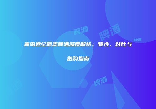 青岛世纪原麦啤酒深度解析：特性、对比与选购指南