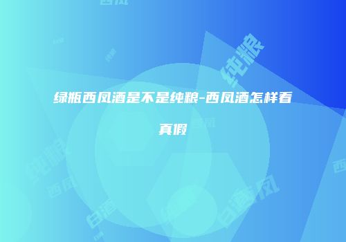 绿瓶西凤酒是不是纯粮-西凤酒怎样看真假
