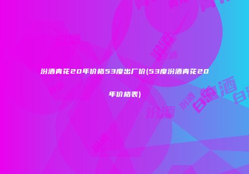 汾酒青花20年价格53度出厂价(53度汾酒青花20年价格表)