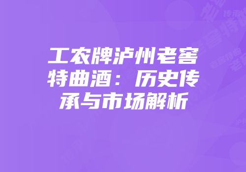 工农牌泸州老窖特曲酒：历史传承与市场解析