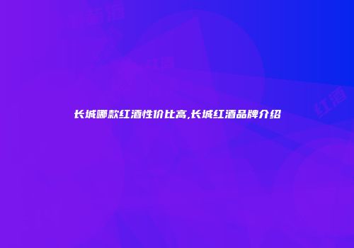 长城哪款红酒性价比高,长城红酒品牌介绍