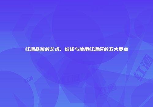 红酒品鉴的艺术：选择与使用红酒杯的五大要点