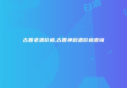 古香老酒价格,古香神韵酒价格查询