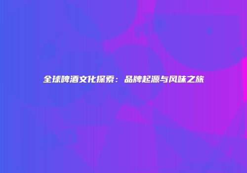 全球啤酒文化探索：品牌起源与风味之旅