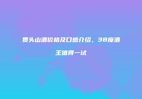 贯头山酒价格及口感介绍，38度酒王值得一试